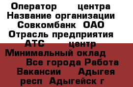 Оператор Call-центра › Название организации ­ Совкомбанк, ОАО › Отрасль предприятия ­ АТС, call-центр › Минимальный оклад ­ 35 000 - Все города Работа » Вакансии   . Адыгея респ.,Адыгейск г.